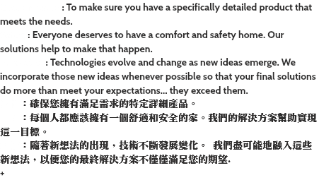 Customization: To make sure you have a specifically detailed product that meets the needs. Safety: Everyone deserves to have a comfort and safety home. Our solutions help to make that happen. Innovation: Technologies evolve and change as new ideas emerge. We incorporate those new ideas whenever possible so that your final solutions do more than meet your expectations… they exceed them. 定制：確保您擁有滿足需求的特定詳細產品。 安全：每個人都應該擁有一個舒適和安全的家。我們的解決方案幫助實現這一目標。 創新：隨著新想法的出現，技術不斷發展變化。 我們盡可能地融入這些新想法，以便您的最終解決方案不僅僅滿足您的期望. +